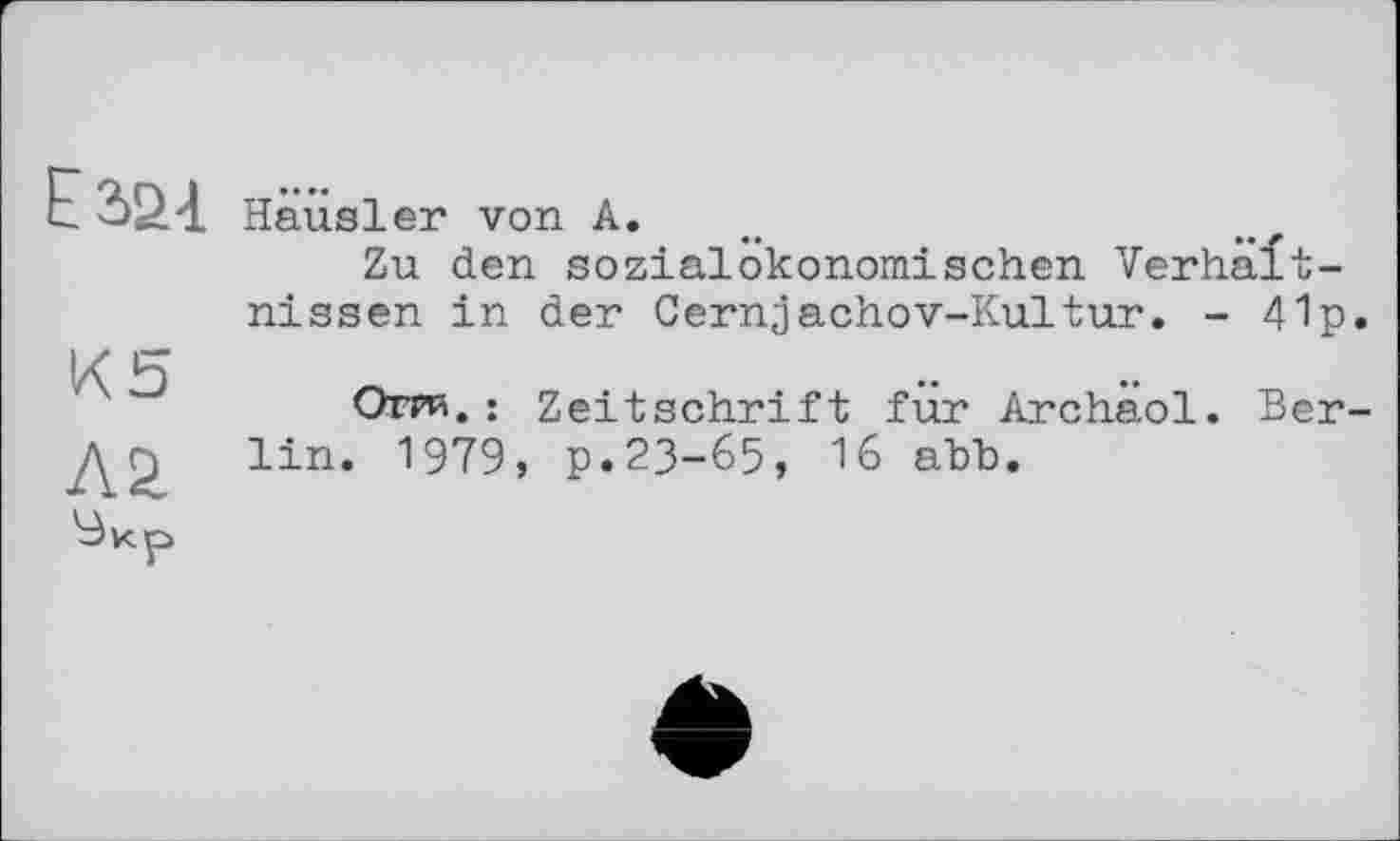 ﻿Ё2>£4
К5
Häusler von А.
Zu den sozialökonomischen Verhältnissen in der Cernjachov-Kultur. - 41p
Отри. : Zeitschrift für Archäol. Ber lin. 1979, p.23-65, 16 ahb.